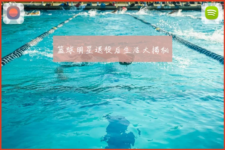 篮球明星退役后生活大揭秘
