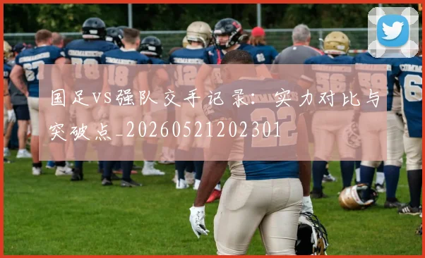 国足vs强队交手记录：实力对比与突破点_20260521202301