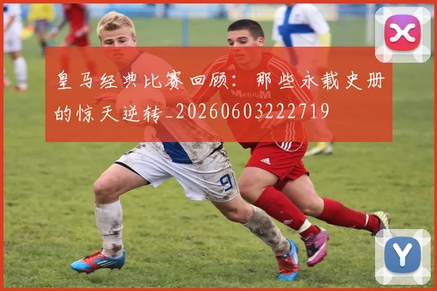 皇马经典比赛回顾：那些永载史册的惊天逆转_20260603222719