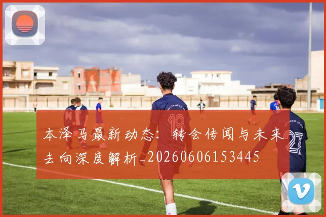 本泽马最新动态:转会传闻与未来去向深度解析_20260606153445