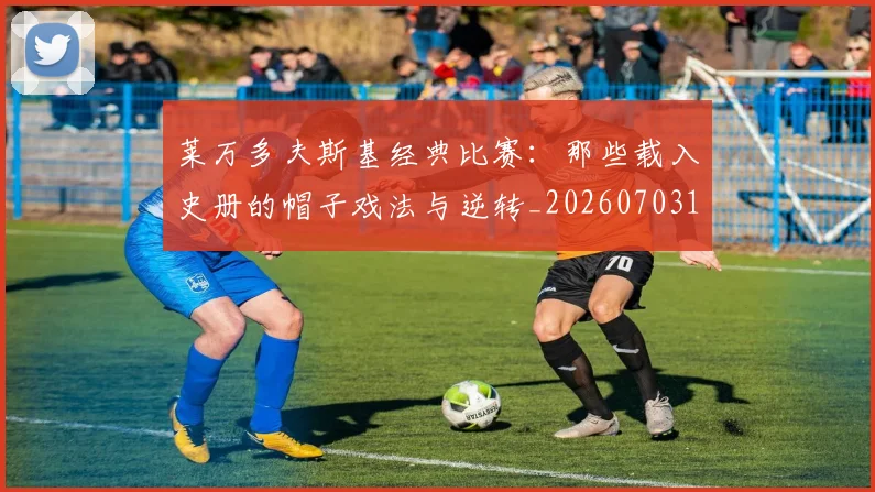 莱万多夫斯基经典比赛：那些载入史册的帽子戏法与逆转_20260703181808