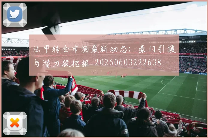 法甲转会市场最新动态：豪门引援与潜力股挖掘_20260603222638