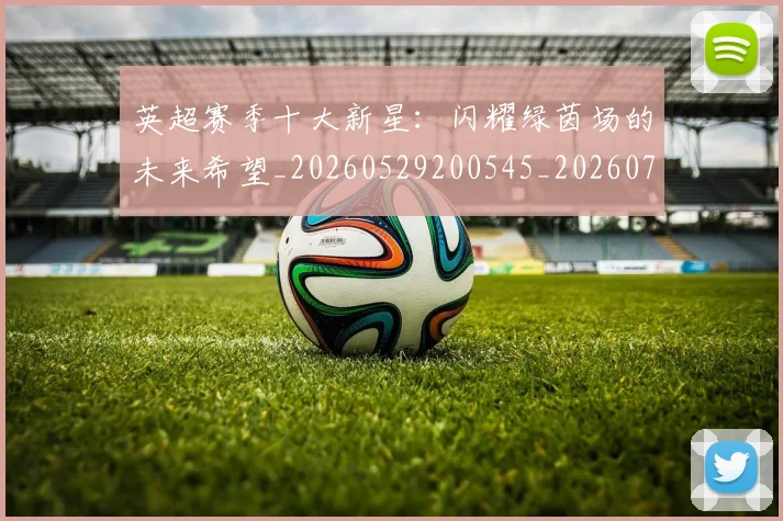 英超赛季十大新星：闪耀绿茵场的未来希望_20260529200545_20260702174636