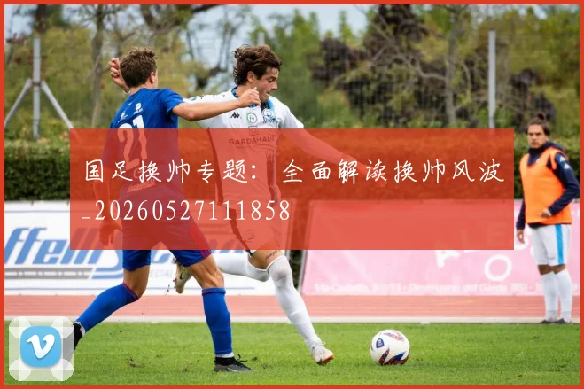 国足换帅专题：全面解读换帅风波_20260527111858