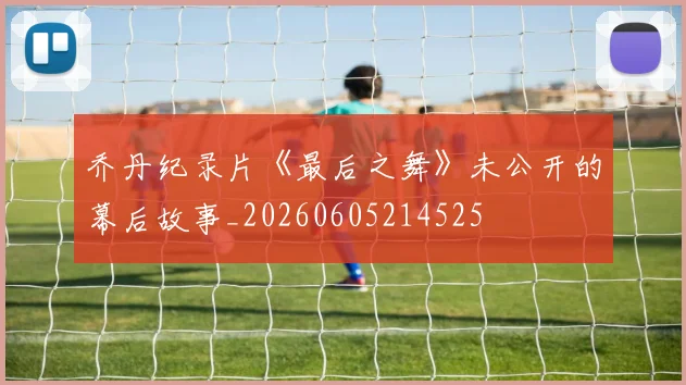 乔丹纪录片《最后之舞》未公开的幕后故事_20260605214525