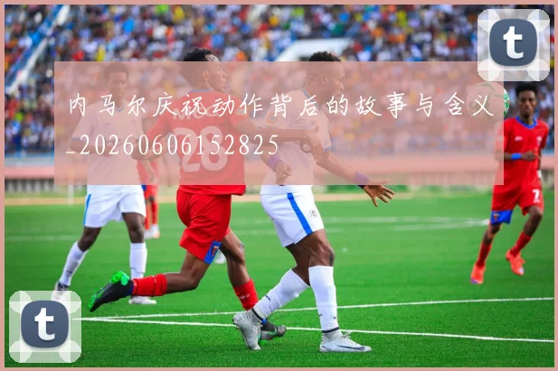 内马尔庆祝动作背后的故事与含义_20260606152825