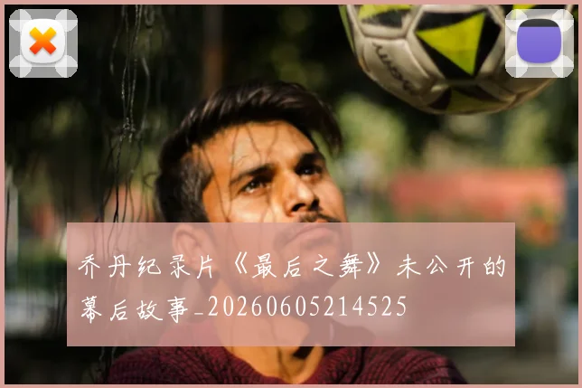 乔丹纪录片《最后之舞》未公开的幕后故事_20260605214525