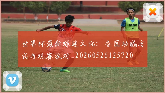 世界杯最新球迷文化:各国助威方式与观赛派对_20260526125720