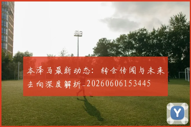 本泽马最新动态：转会传闻与未来去向深度解析_20260606153445