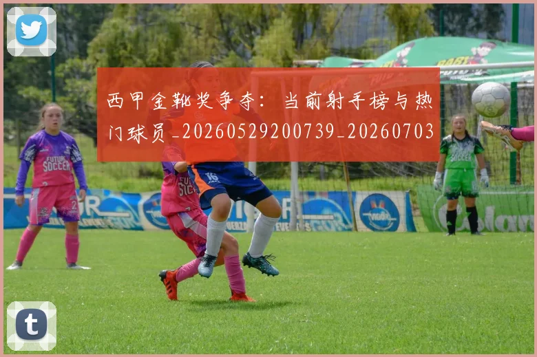 西甲金靴奖争夺：当前射手榜与热门球员_20260529200739_20260703181939