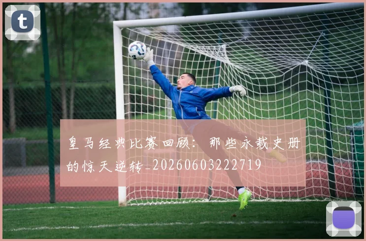 皇马经典比赛回顾：那些永载史册的惊天逆转_20260603222719