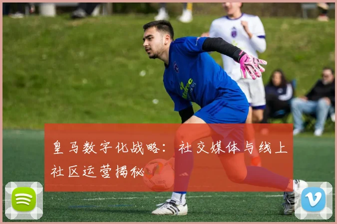 皇马数字化战略:社交媒体与线上社区运营揭秘